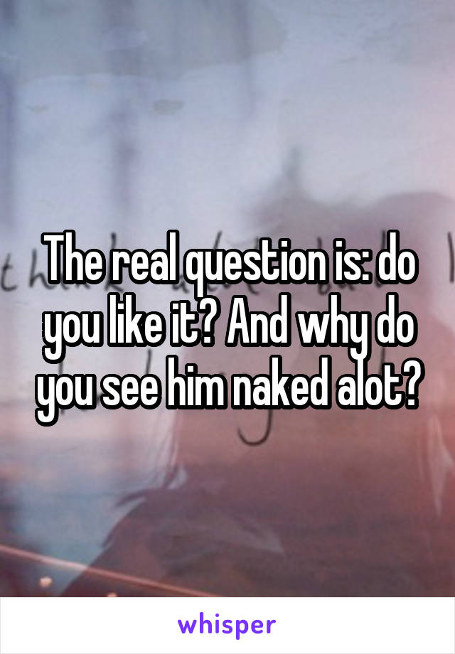 The real question is: do you like it? And why do you see him naked alot?
