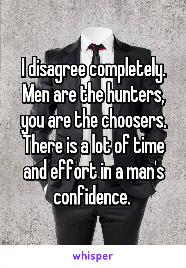 I disagree completely. Men are the hunters, you are the choosers. There is a lot of time and effort in a man's confidence. 