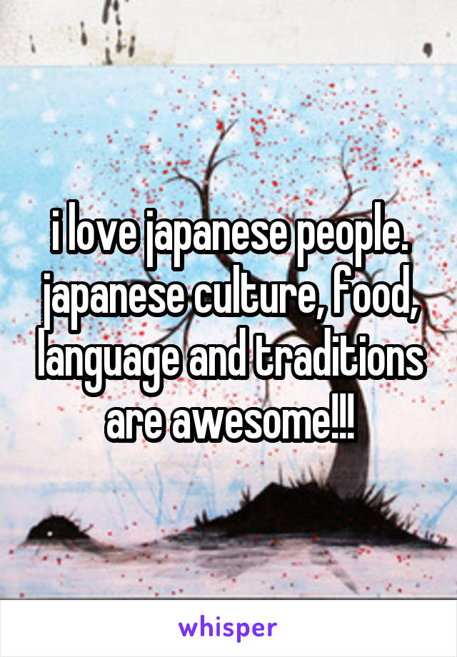 i love japanese people.
japanese culture, food, language and traditions are awesome!!!