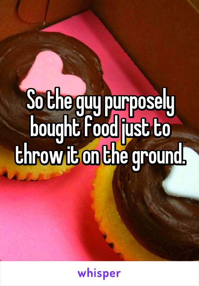 So the guy purposely bought food just to throw it on the ground.
