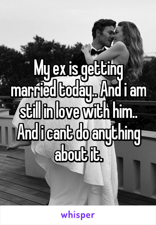 My ex is getting married today.. And i am still in love with him.. And i cant do anything about it.