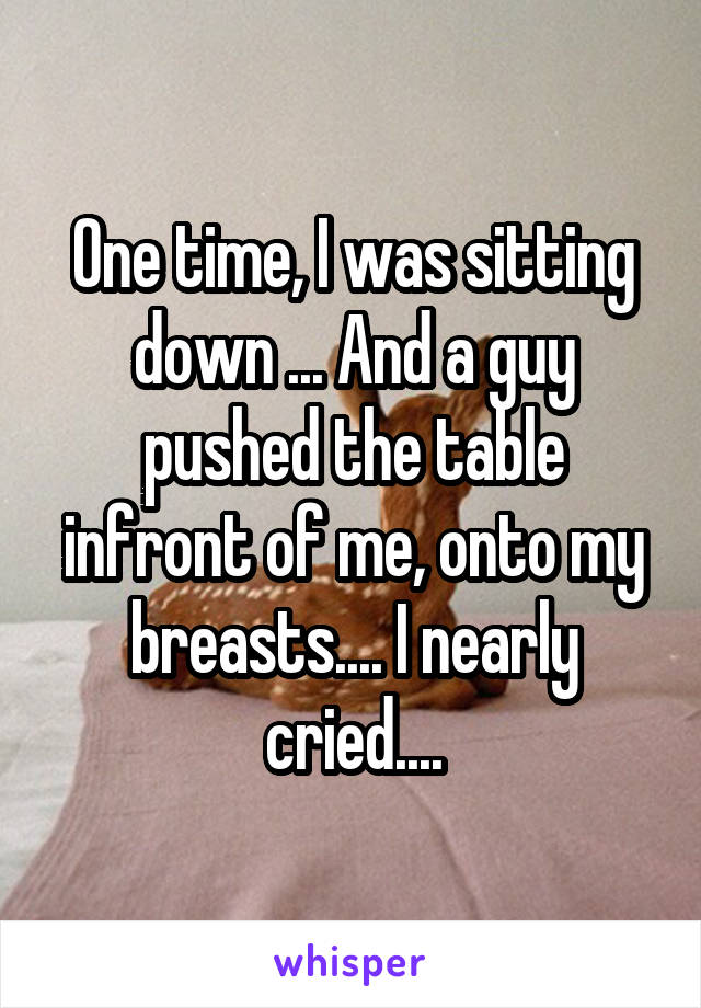 One time, I was sitting down ... And a guy pushed the table infront of me, onto my breasts.... I nearly cried....