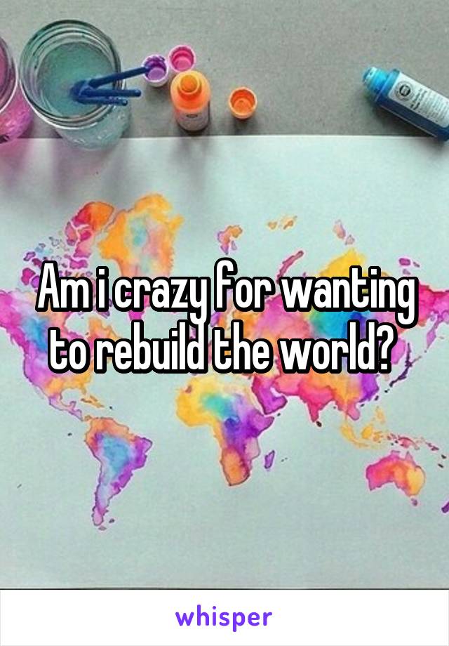 Am i crazy for wanting to rebuild the world? 