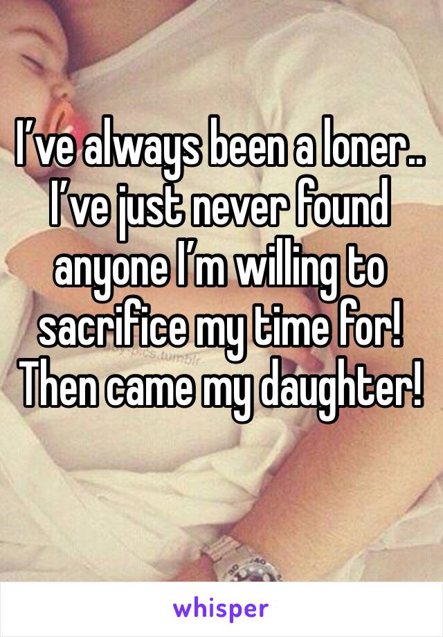 I’ve always been a loner..
I’ve just never found anyone I’m willing to sacrifice my time for!
Then came my daughter! 