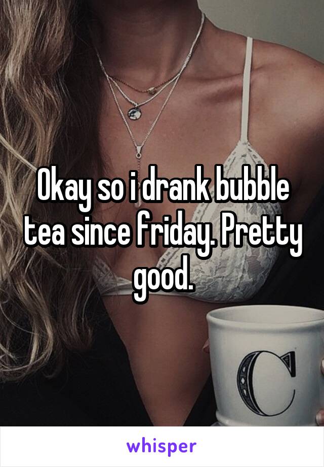 Okay so i drank bubble tea since friday. Pretty good.