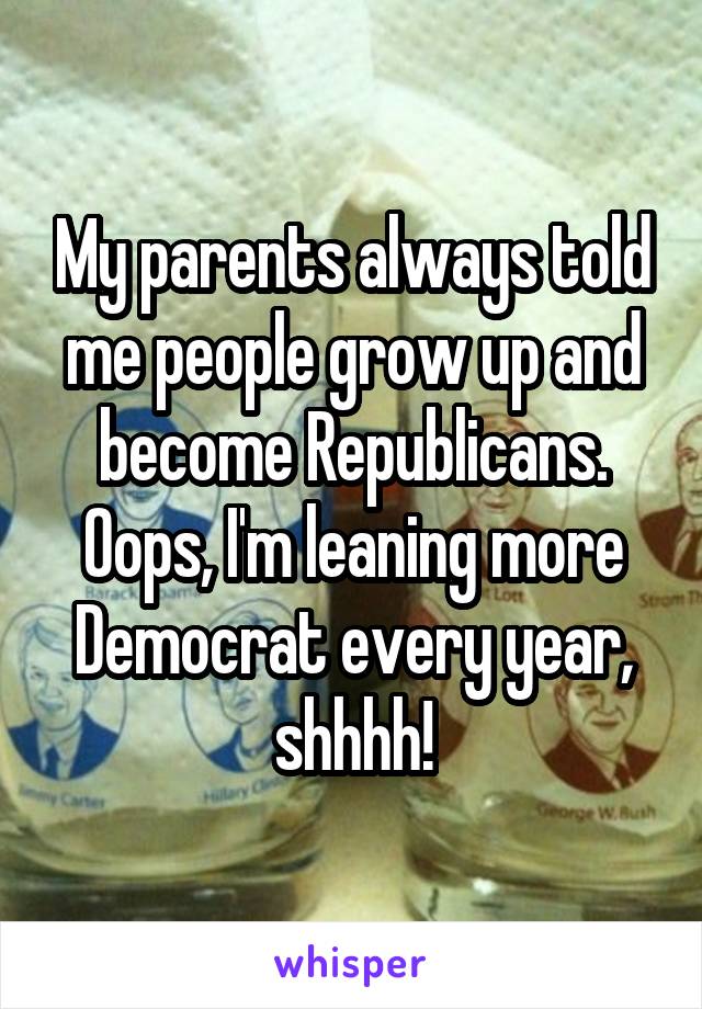My parents always told me people grow up and become Republicans.
Oops, I'm leaning more Democrat every year, shhhh!