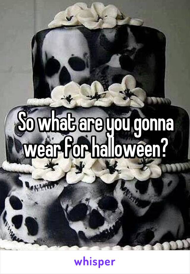 So what are you gonna wear for halloween?