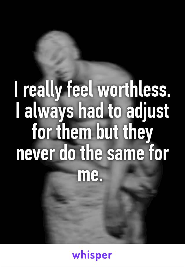 I really feel worthless. I always had to adjust for them but they never do the same for me. 