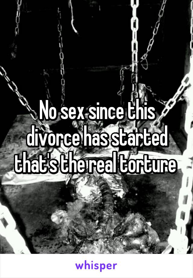 No sex since this divorce has started that's the real torture 