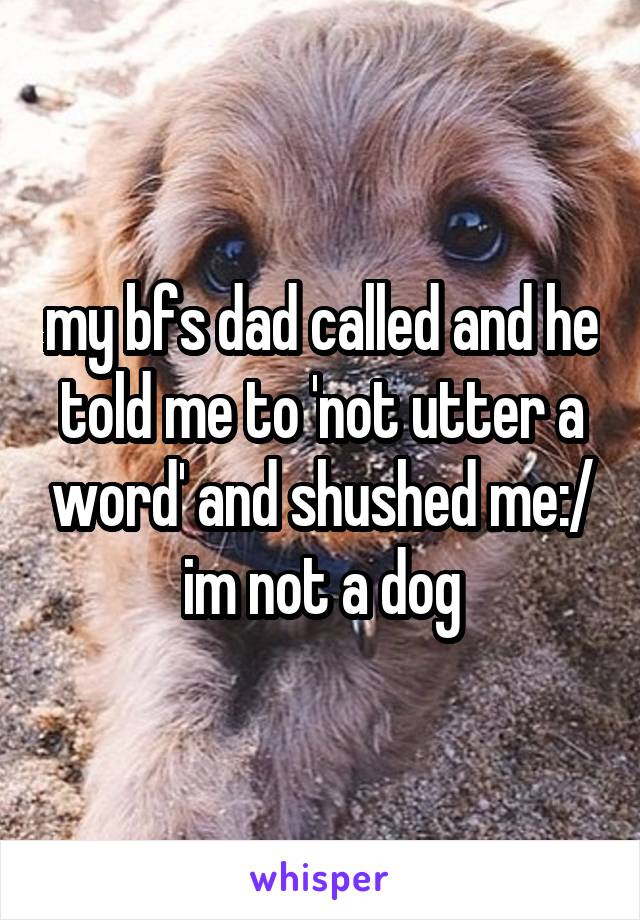my bfs dad called and he told me to 'not utter a word' and shushed me:/ im not a dog