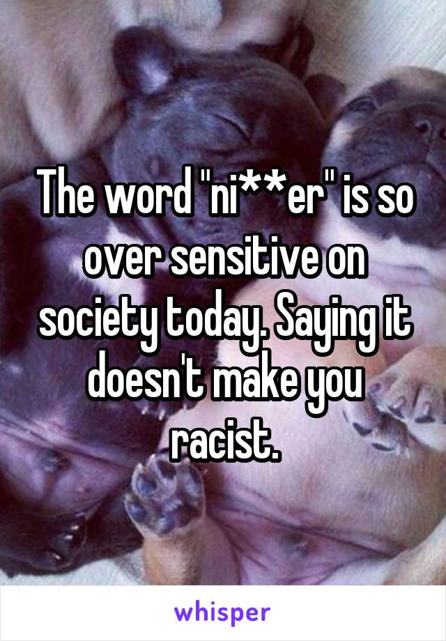 The word "ni**er" is so over sensitive on society today. Saying it doesn't make you racist.