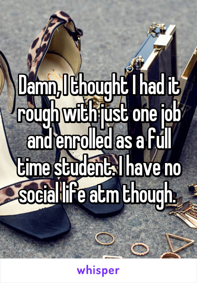 Damn, I thought I had it rough with just one job and enrolled as a full time student. I have no social life atm though. 