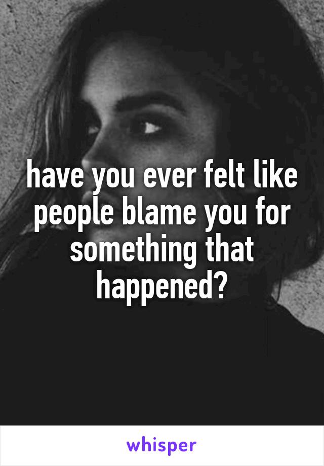 have you ever felt like people blame you for something that happened?