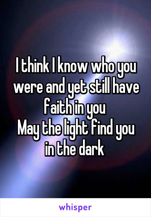 I think I know who you were and yet still have faith in you 
May the light find you in the dark 