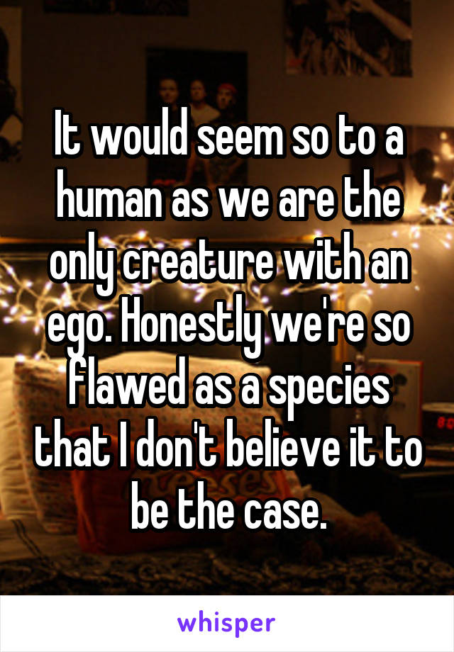 It would seem so to a human as we are the only creature with an ego. Honestly we're so flawed as a species that I don't believe it to be the case.