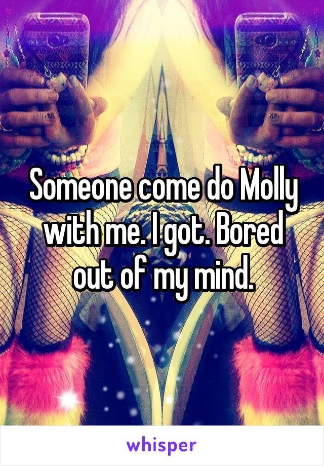 Someone come do Molly with me. I got. Bored out of my mind.