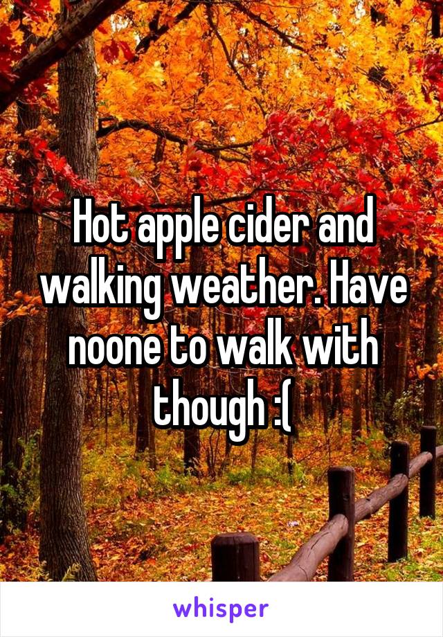Hot apple cider and walking weather. Have noone to walk with though :(