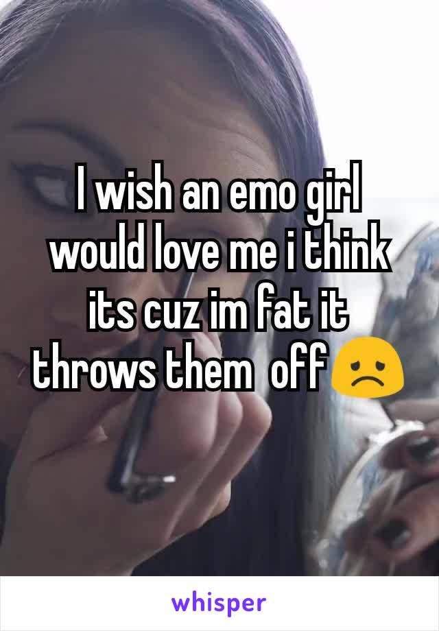 I wish an emo girl would love me i think its cuz im fat it throws them  off😞