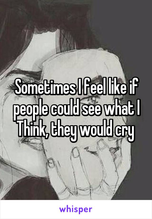 Sometimes I feel like if people could see what I
Think, they would cry 