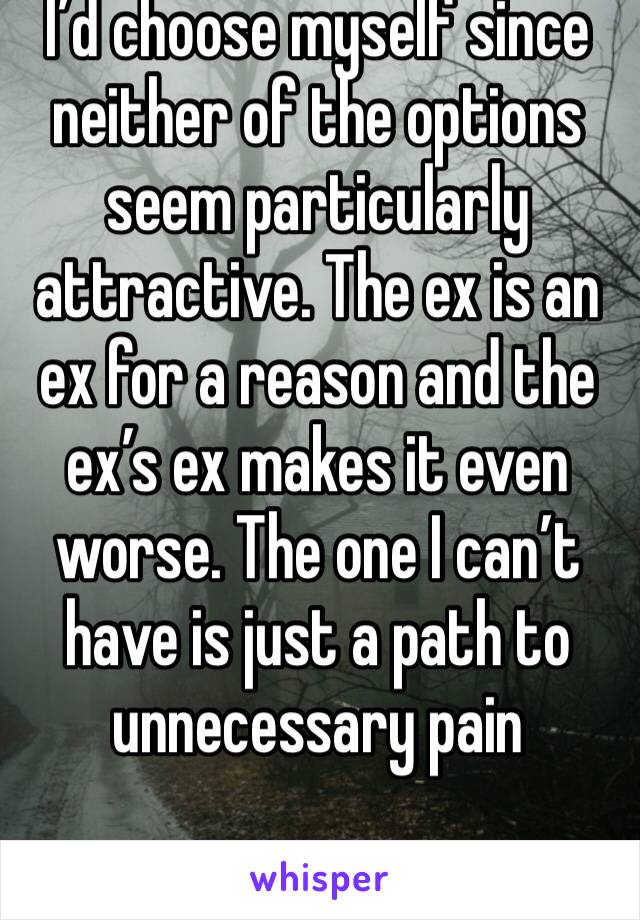 I’d choose myself since neither of the options seem particularly attractive. The ex is an ex for a reason and the ex’s ex makes it even worse. The one I can’t have is just a path to unnecessary pain 