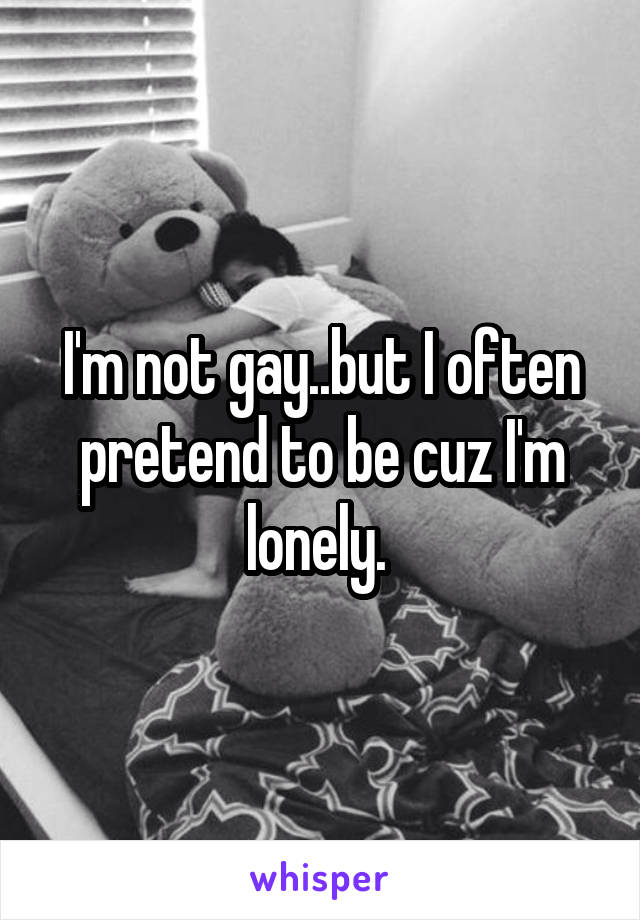 I'm not gay..but I often pretend to be cuz I'm lonely. 
