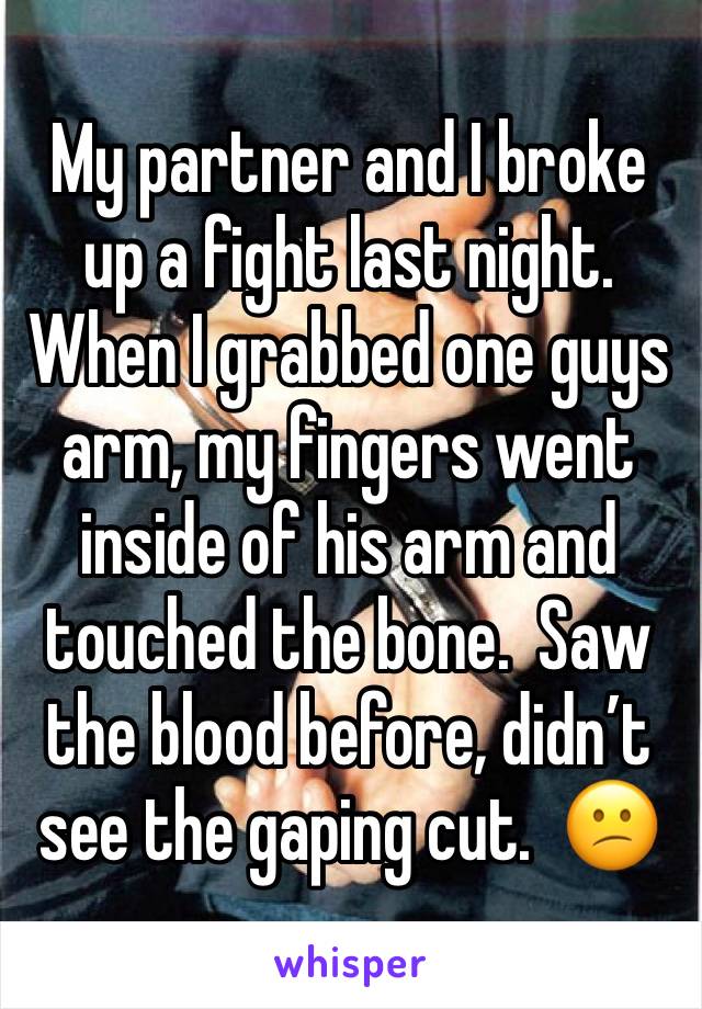 My partner and I broke up a fight last night. When I grabbed one guys arm, my fingers went inside of his arm and touched the bone.  Saw the blood before, didn’t see the gaping cut.  😕
