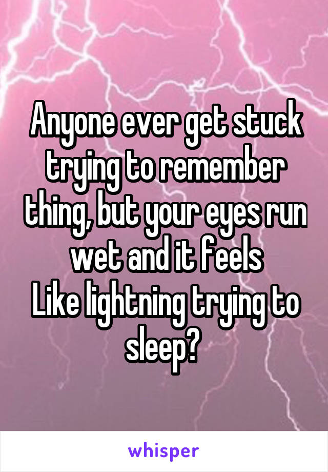 Anyone ever get stuck trying to remember thing, but your eyes run wet and it feels
Like lightning trying to sleep? 