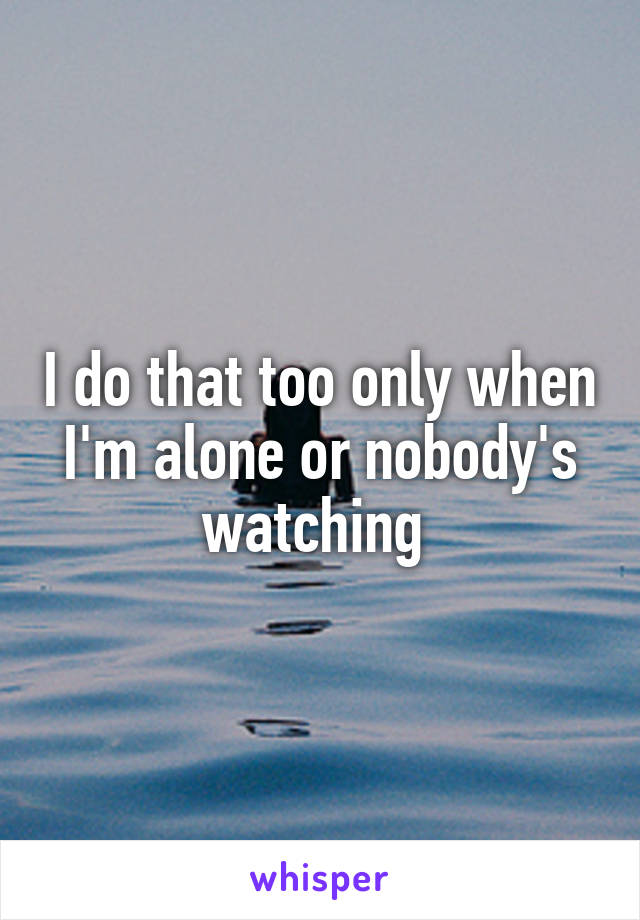 I do that too only when I'm alone or nobody's watching 