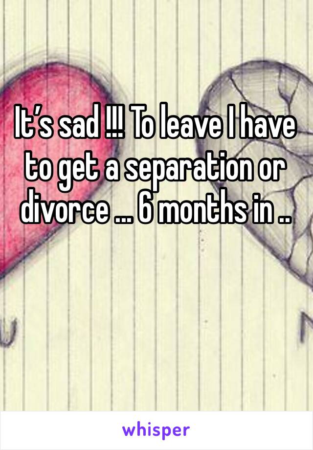 It’s sad !!! To leave I have to get a separation or divorce ... 6 months in ..