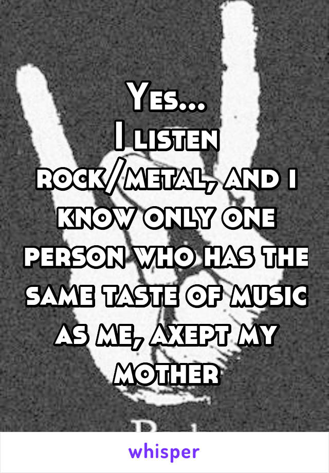 Yes...
I listen rock/metal, and i know only one person who has the same taste of music as me, axept my mother