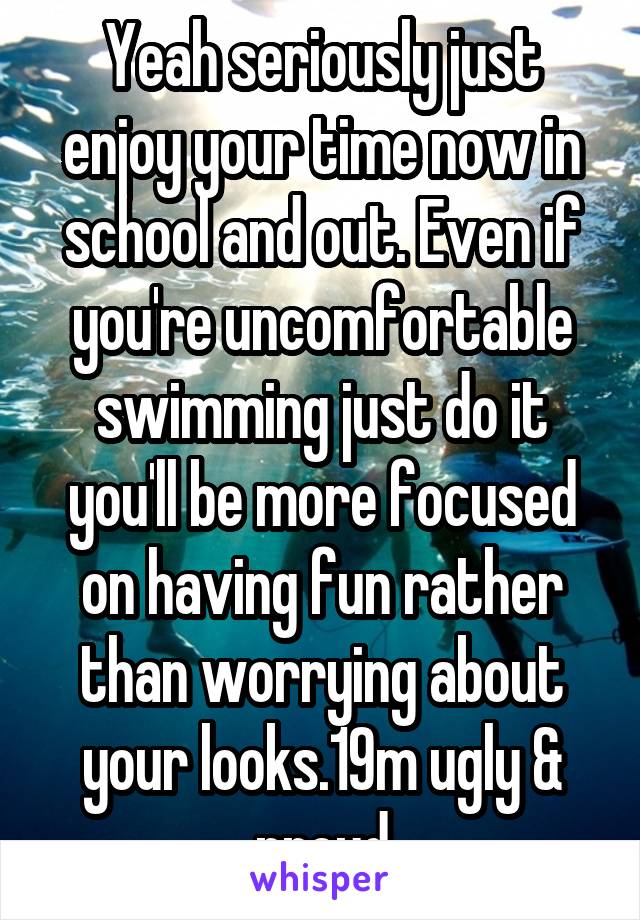Yeah seriously just enjoy your time now in school and out. Even if you're uncomfortable swimming just do it you'll be more focused on having fun rather than worrying about your looks.19m ugly & proud
