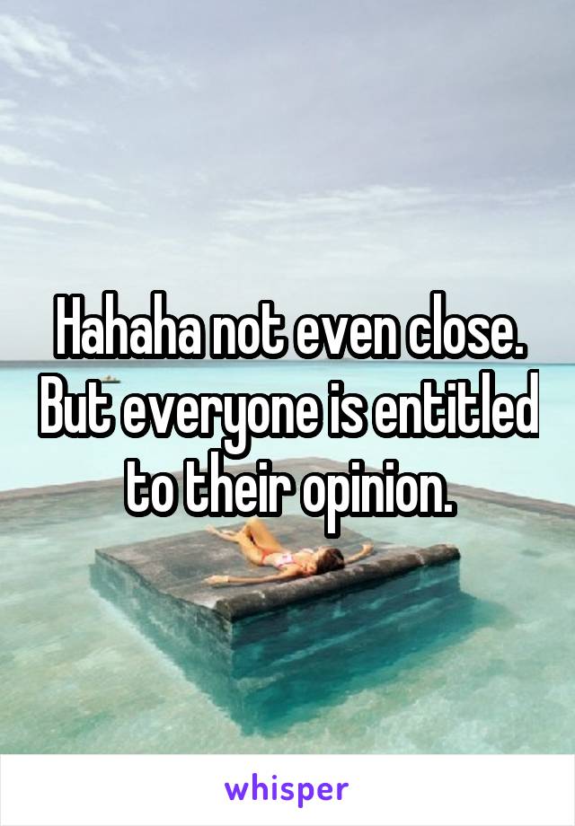 Hahaha not even close. But everyone is entitled to their opinion.