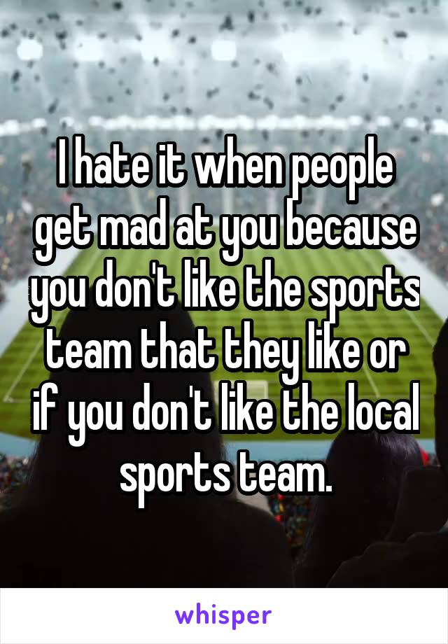 I hate it when people get mad at you because you don't like the sports team that they like or if you don't like the local sports team.