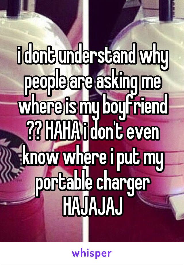 i dont understand why people are asking me where is my boyfriend ?? HAHA i don't even know where i put my portable charger HAJAJAJ