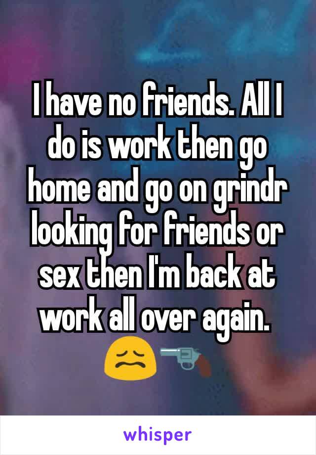 I have no friends. All I do is work then go home and go on grindr looking for friends or sex then I'm back at work all over again. 
😖🔫