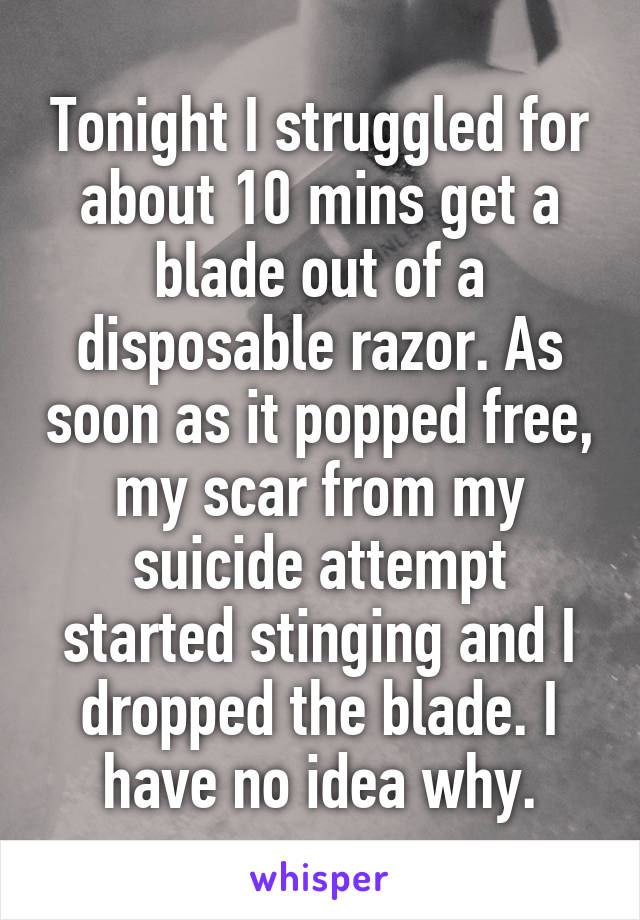 Tonight I struggled for about 10 mins get a blade out of a disposable razor. As soon as it popped free, my scar from my suicide attempt started stinging and I dropped the blade. I have no idea why.