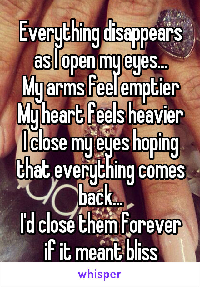 Everything disappears as I open my eyes...
My arms feel emptier
My heart feels heavier
I close my eyes hoping that everything comes back...
I'd close them forever if it meant bliss