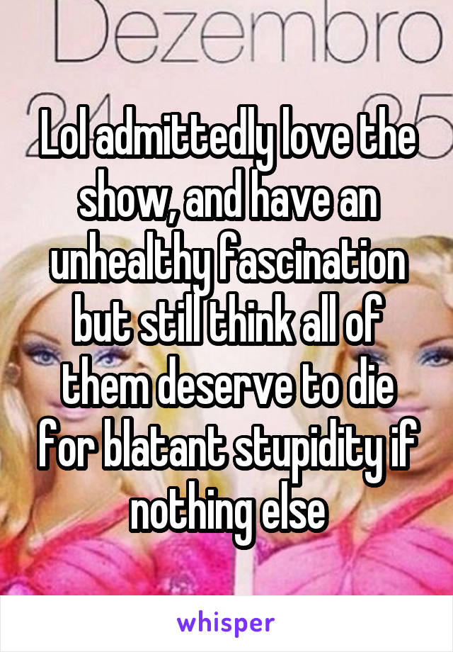 Lol admittedly love the show, and have an unhealthy fascination but still think all of them deserve to die for blatant stupidity if nothing else