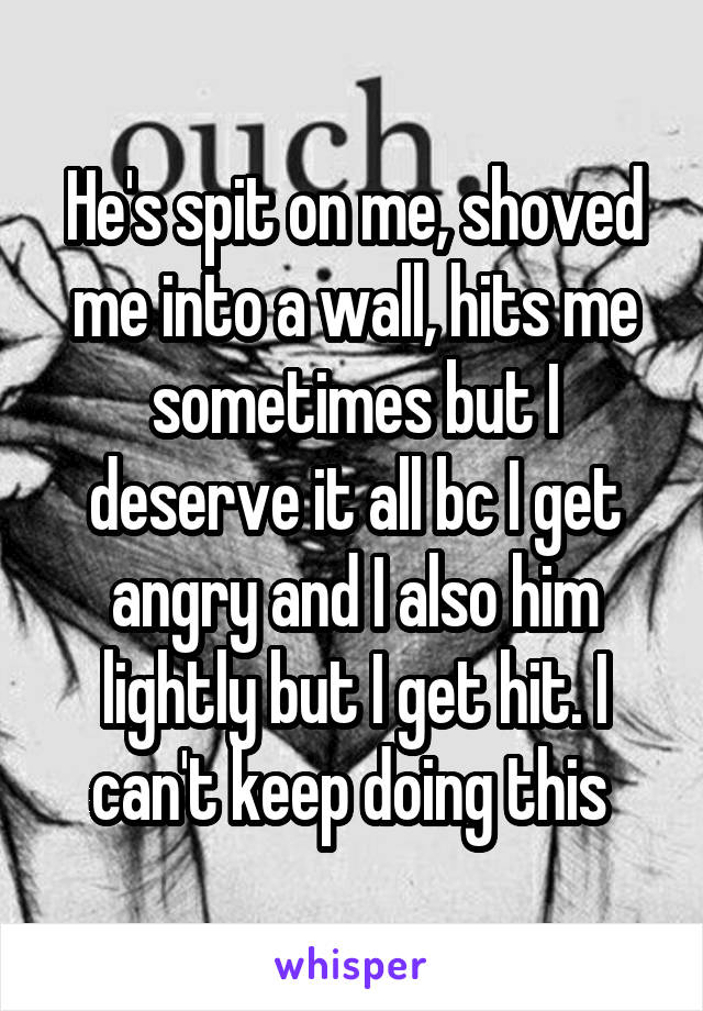 He's spit on me, shoved me into a wall, hits me sometimes but I deserve it all bc I get angry and I also him lightly but I get hit. I can't keep doing this 