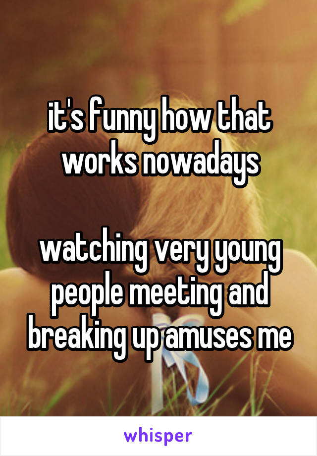 it's funny how that works nowadays

watching very young people meeting and breaking up amuses me