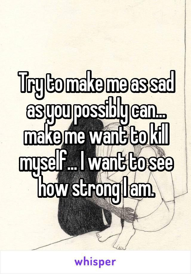 Try to make me as sad as you possibly can... make me want to kill myself... I want to see how strong I am.