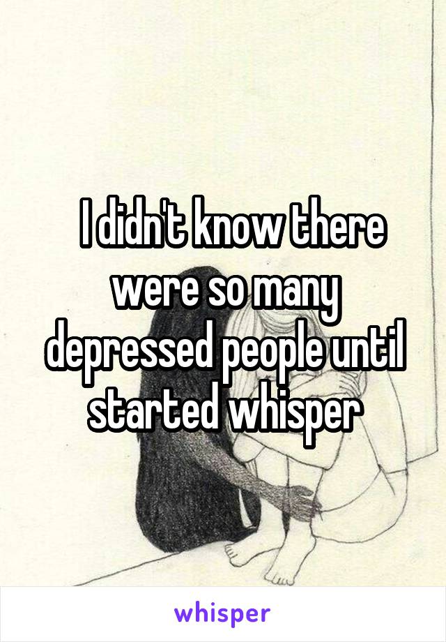   I didn't know there were so many depressed people until started whisper