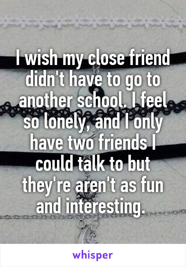 I wish my close friend didn't have to go to another school. I feel so lonely, and I only have two friends I could talk to but they're aren't as fun and interesting. 