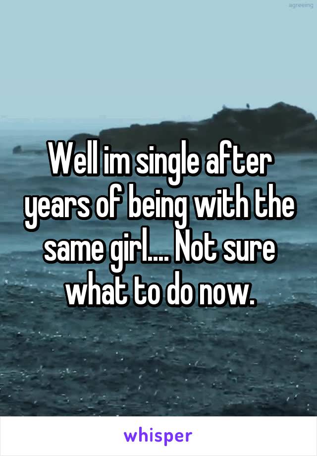 Well im single after years of being with the same girl.... Not sure what to do now.