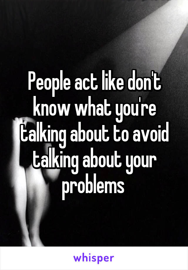 People act like don't know what you're talking about to avoid talking about your problems 