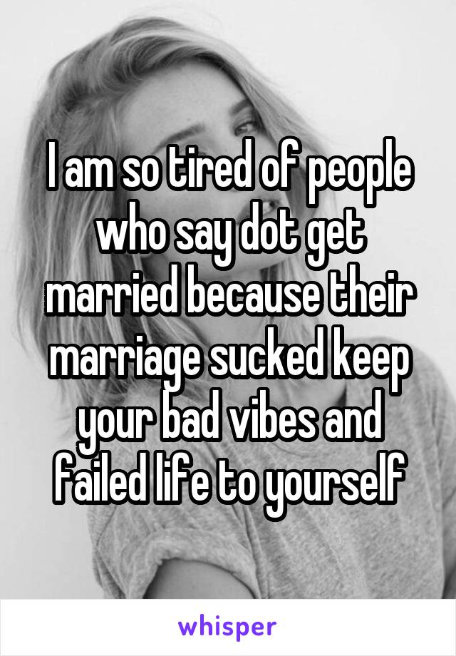 I am so tired of people who say dot get married because their marriage sucked keep your bad vibes and failed life to yourself