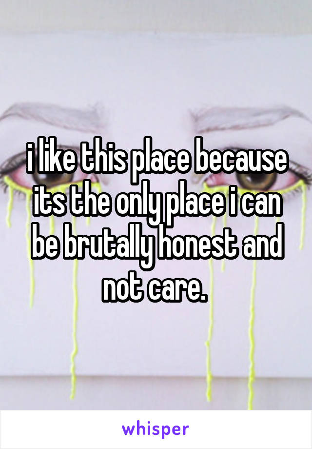 i like this place because its the only place i can be brutally honest and not care. 