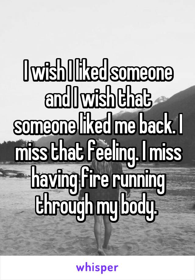 I wish I liked someone and I wish that someone liked me back. I miss that feeling. I miss having fire running through my body. 