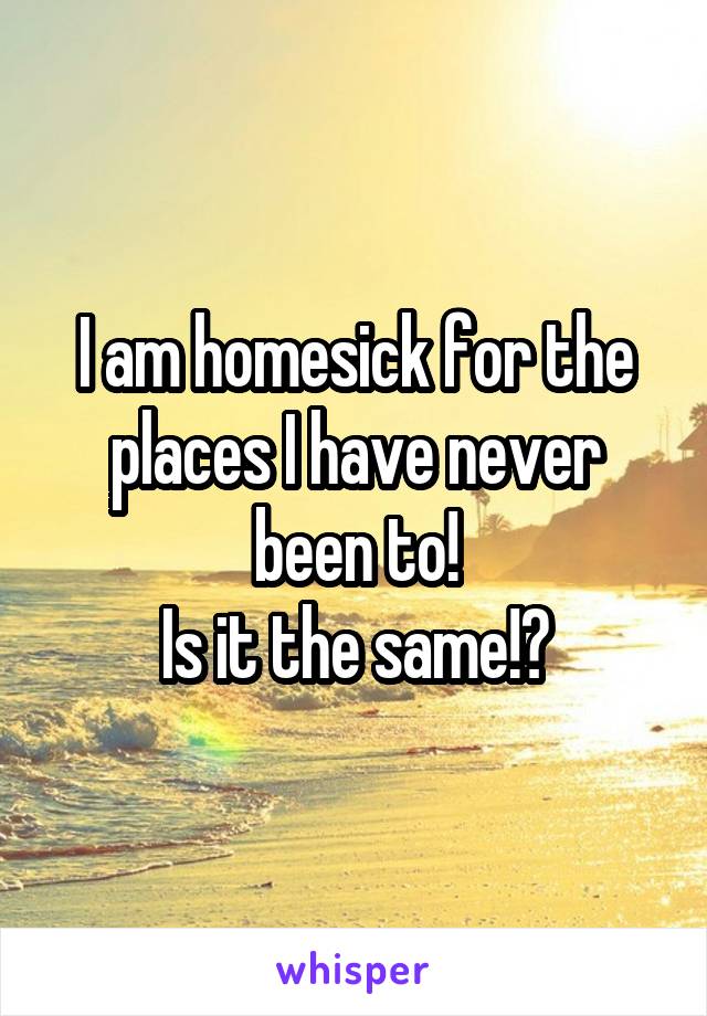 I am homesick for the places I have never been to!
Is it the same!?
