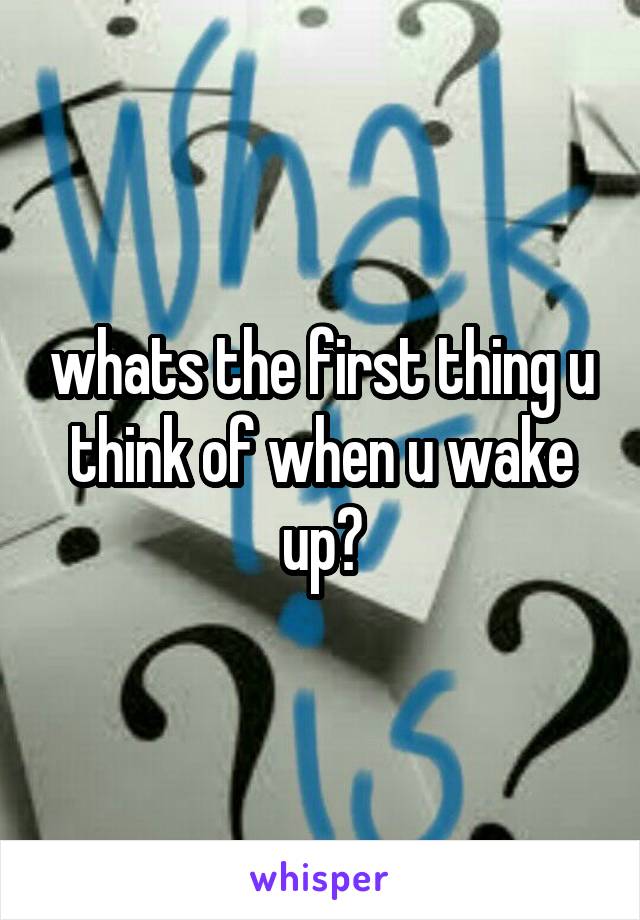 whats the first thing u think of when u wake up?